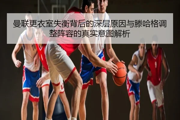 曼联更衣室失衡背后的深层原因与滕哈格调整阵容的真实意图解析