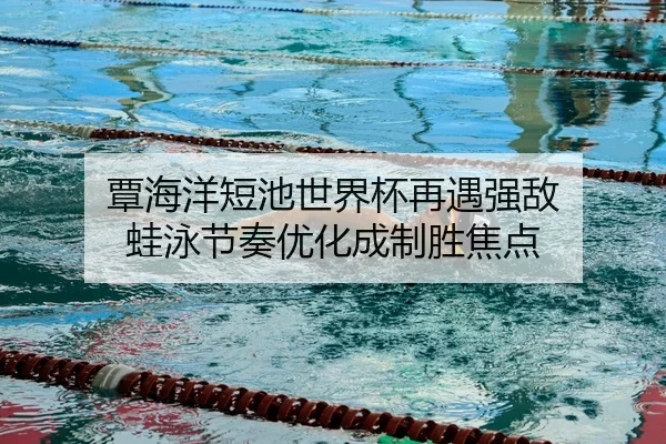 覃海洋短池世界杯再遇强敌 蛙泳节奏优化成制胜焦点